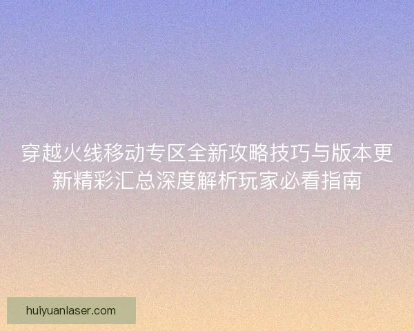 穿越火线移动专区全新攻略技巧与版本更新精彩汇总深度解析玩家必看指南