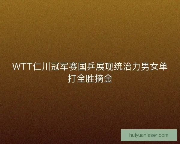 WTT仁川冠军赛国乒展现统治力男女单打全胜摘金