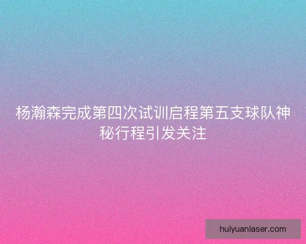杨瀚森完成第四次试训启程第五支球队神秘行程引发关注