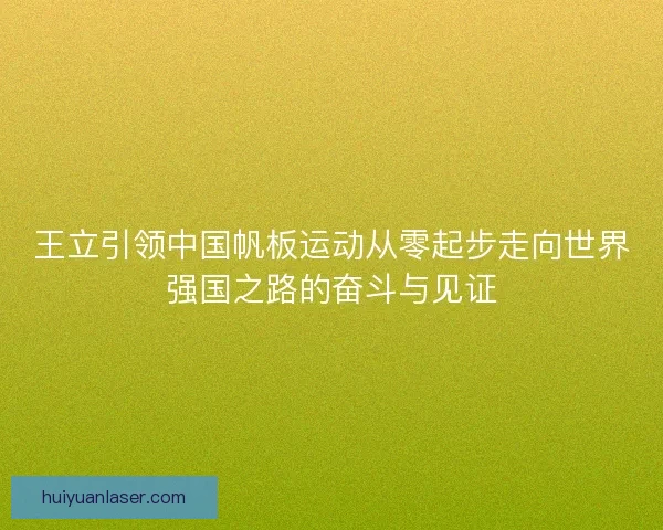 王立引领中国帆板运动从零起步走向世界强国之路的奋斗与见证
