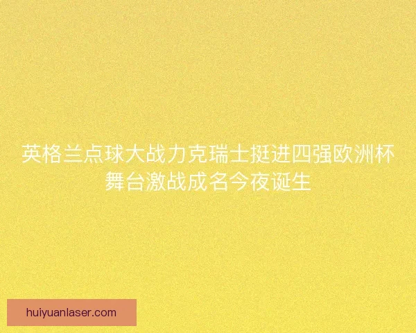 英格兰点球大战力克瑞士挺进四强欧洲杯舞台激战成名今夜诞生