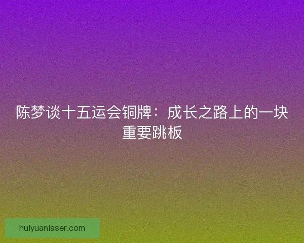 陈梦谈十五运会铜牌：成长之路上的一块重要跳板