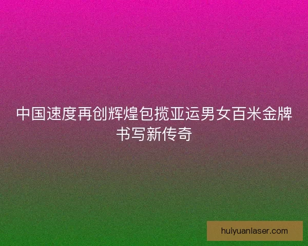 中国速度再创辉煌包揽亚运男女百米金牌书写新传奇