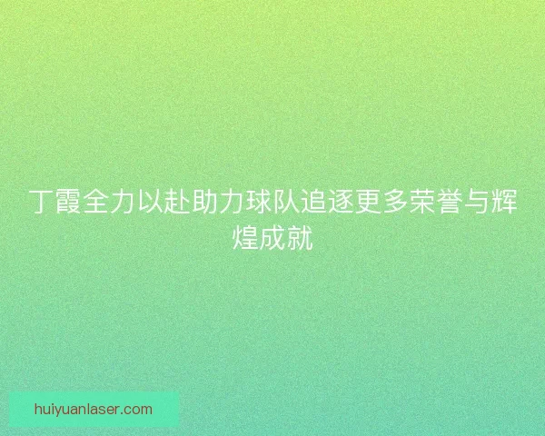 丁霞全力以赴助力球队追逐更多荣誉与辉煌成就
