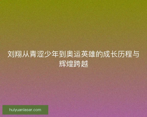 刘翔从青涩少年到奥运英雄的成长历程与辉煌跨越